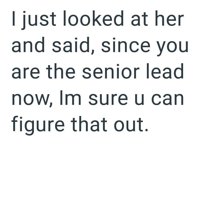 I just looked at her and said, since you are the senior lead now, Im sure u can figure that out.