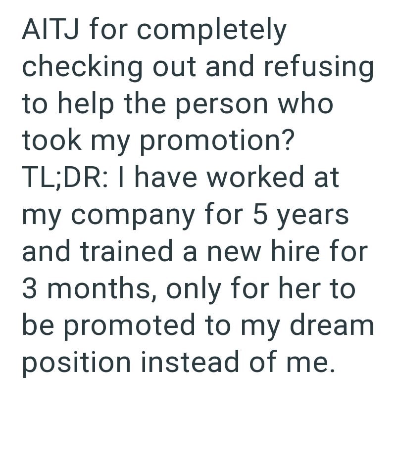 AITJ for completely checking out and refusing to help the person who took my promotion? TL;DR: I have worked at my company for 5 years and trained a new hire for 3 months, only for her to be promoted to my dream position instead of me.