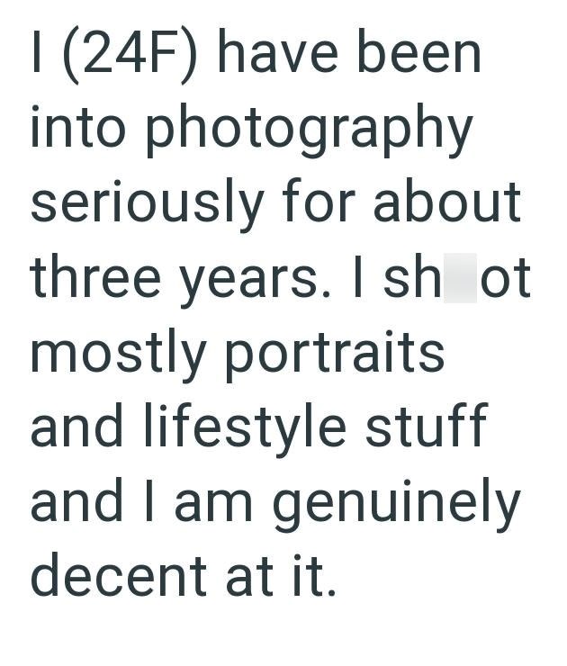 I (24F) have been into photography seriously for about three years. I sh ot mostly portraits and lifestyle stuff and I am genuinely decent at it.