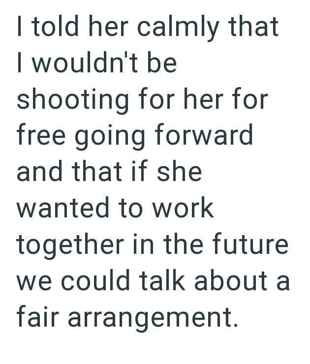 I told her calmly that I wouldn't be shooting for her for free going forward and that if she wanted to work together in the future we could talk about a fair arrangement.