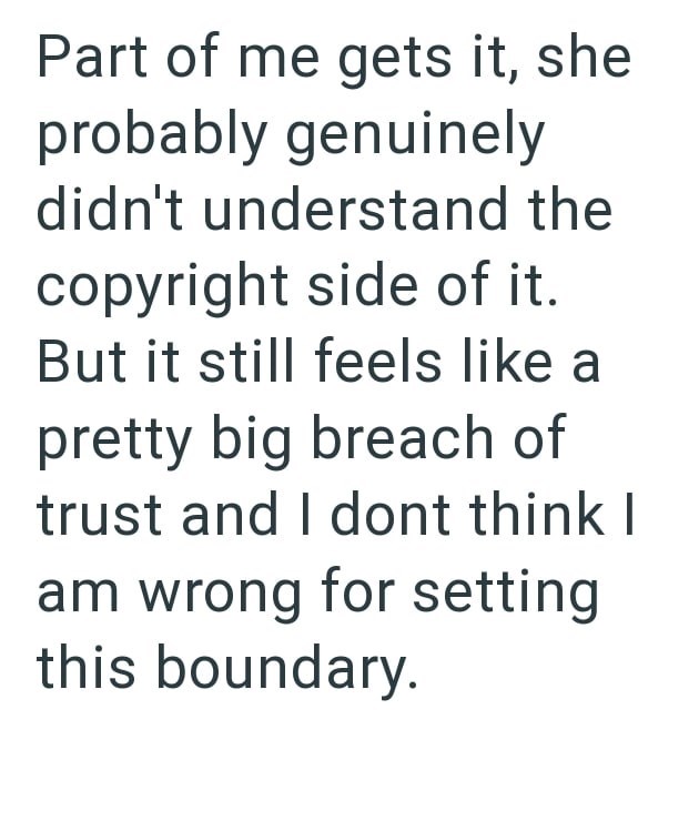 Part of me gets it, she probably genuinely didn't understand the copyright side of it. But it still feels like a pretty big breach of trust and I dont think I am wrong for setting this boundary.