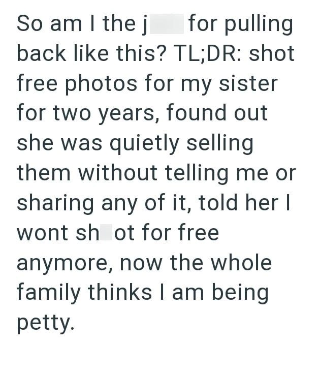 So am I the j for pulling back like this? TL;DR: shot free photos for my sister for two years, found out she was quietly selling them without telling me or sharing any of it, told her I wont shot for free anymore, now the whole family thinks I am being petty.