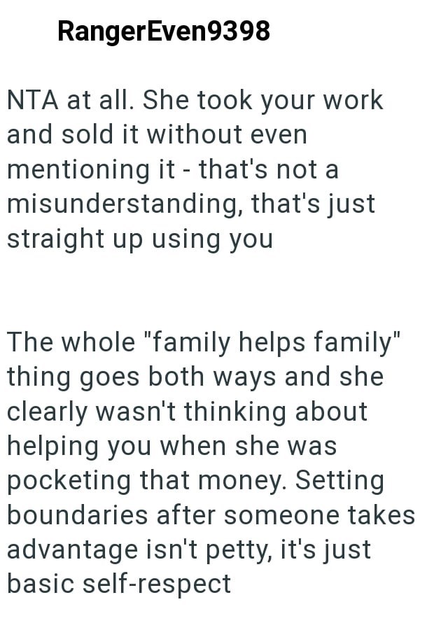 RangerEven9398 NTA at all. She took your work and sold it without even mentioning it - that's not al misunderstanding, that's just straight up using you The whole "family helps family" thing goes both ways and she clearly wasn't thinking about helping you when she was pocketing that money. Setting boundaries after someone takes advantage isn't petty, it's just basic self-respect