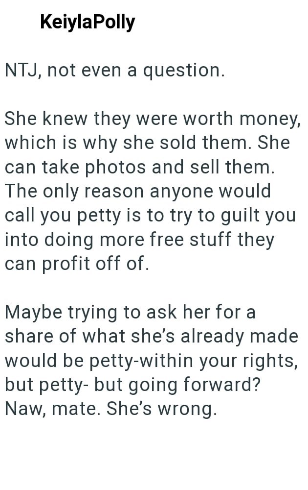 KeiylaPolly NTJ, not even a question. She knew they were worth money, which is why she sold them. She can take photos and sell them. The only reason anyone would call you petty is to try to guilt you into doing more free stuff they can profit off of. Maybe trying to ask her for a share of what she's already made would be petty-within your rights, but petty- but going forward? Naw, mate. She's wrong.