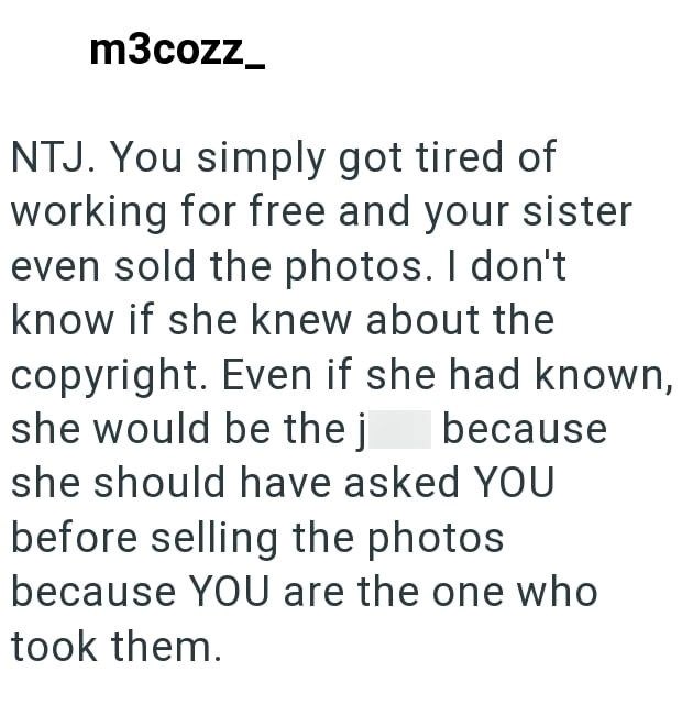 m3cozz NTJ. You simply got tired of working for free and your sister even sold the photos. I don't know if she knew about the copyright. Even if she had known, she would be the j because she should have asked YOU before selling the photos because YOU are the one who took them.