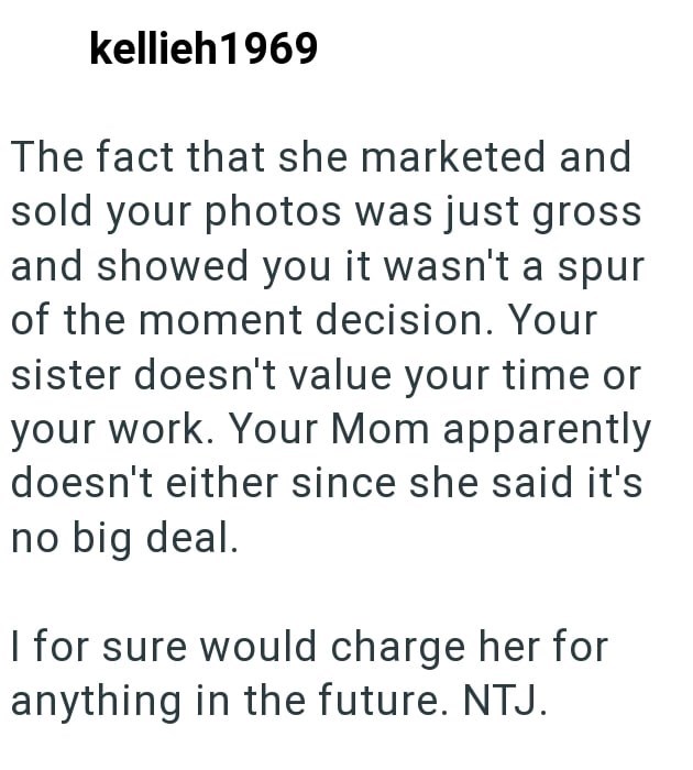 kellieh1969 The fact that she marketed and sold your photos was just gross and showed you it wasn't a spur of the moment decision. Your sister doesn't value your time or your work. Your Mom apparently doesn't either since she said it's no big deal. I for sure would charge her for anything in the future. NTJ.