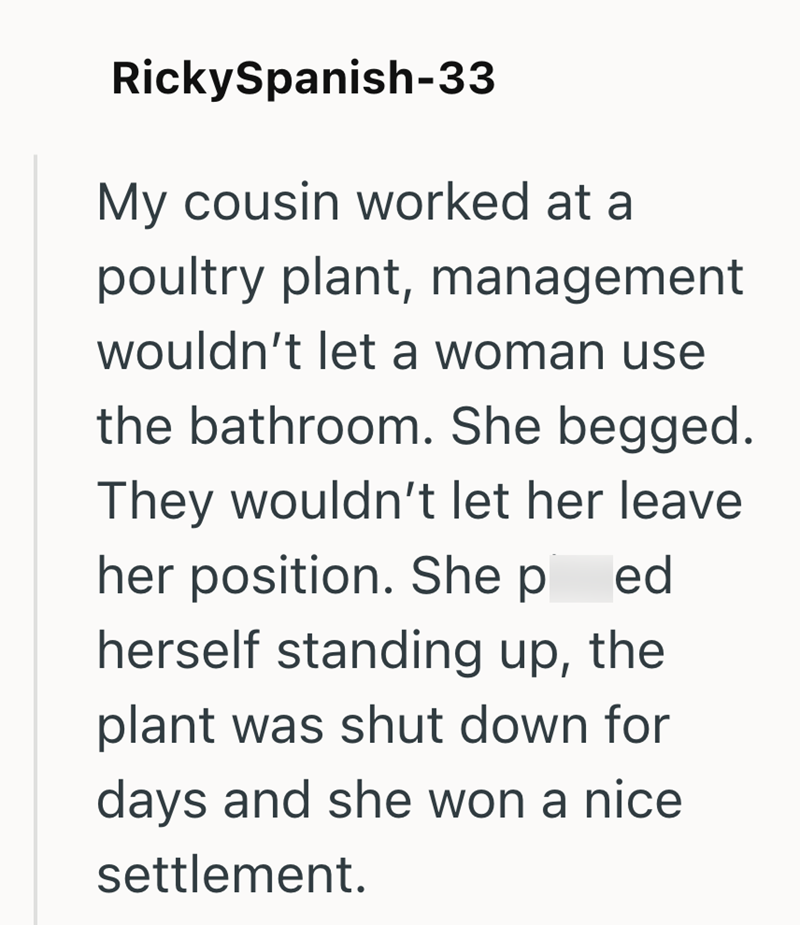 RickySpanish-33 My cousin worked at a poultry plant, management wouldn't let a woman use the bathroom. She begged. They wouldn't let her leave her position. She p ed herself standing up, the plant was shut down for days and she won a nice settlement.