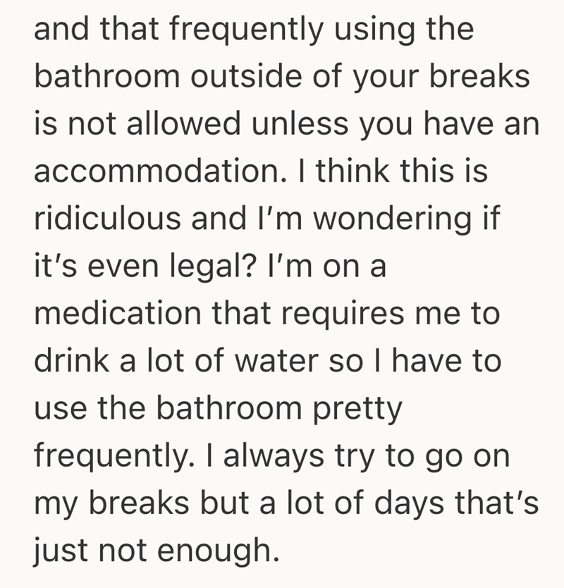 and that frequently using the bathroom outside of your breaks is not allowed unless you have an accommodation. I think this is ridiculous and I'm wondering if it's even legal? I'm on a medication that requires me to drink a lot of water so I have to use the bathroom pretty frequently. I always try to go on my breaks but a lot of days that's just not enough.