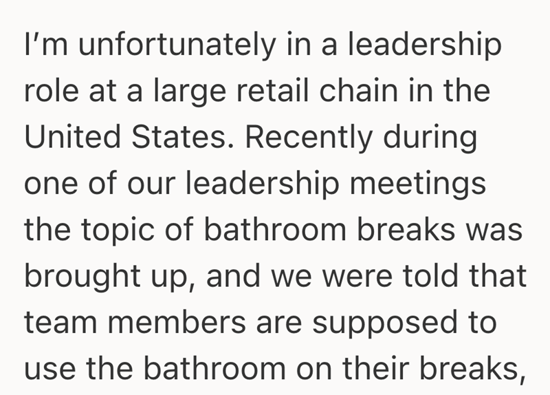 I'm unfortunately in a leadership role at a large retail chain in the United States. Recently during one of our leadership meetings the topic of bathroom breaks was brought up, and we were told that team members are supposed to use the bathroom on their breaks,