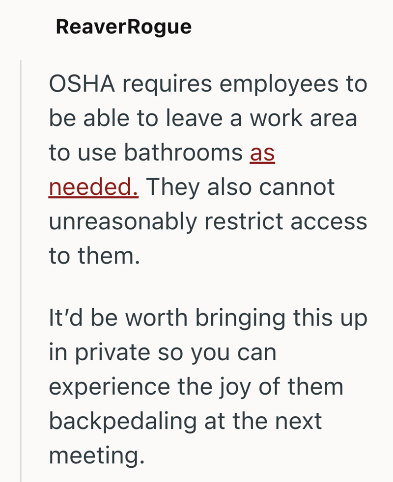 ReaverRogue OSHA requires employees to be able to leave a work area to use bathrooms as needed. They also cannot unreasonably restrict access to them. It'd be worth bringing this up in private so you can experience the joy of them backpedaling at the next meeting.