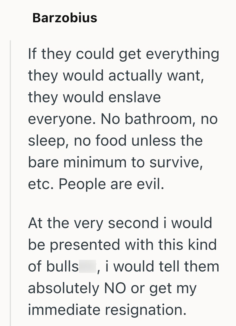 Barzobius If they could get everything they would actually want, they would enslave everyone. No bathroom, no sleep, no food unless the bare minimum to survive, etc. People are evil. At the very second i would be presented with this kind of bulls, i would tell them absolutely NO or get my immediate resignation.