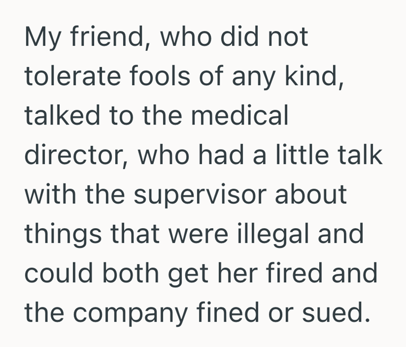 My friend, who did not tolerate fools of any kind, talked to the medical director, who had a little talk with the supervisor about things that were illegal and could both get her fired and the company fined or sued.
