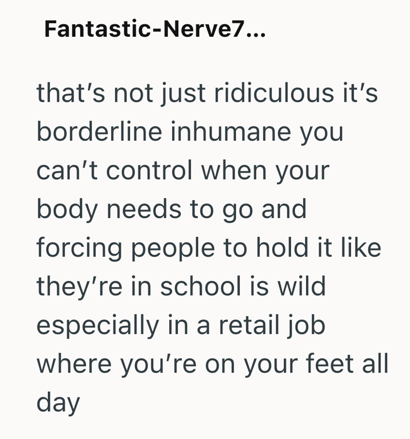 Fantastic-Nerve7... that's not just ridiculous it's borderline inhumane you can't control when your body needs to go and forcing people to hold it like they're in school is wild especially in a retail job where you're on your feet all day