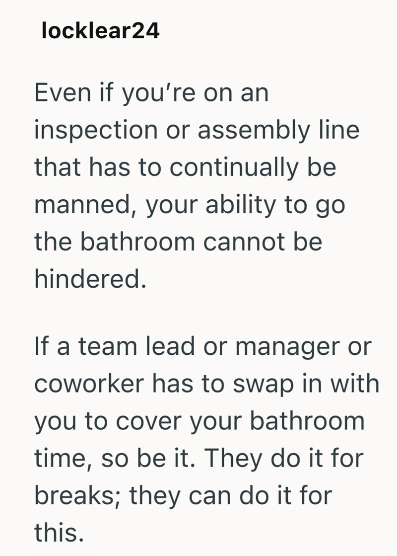 locklear24 Even if you're on an inspection or assembly line. that has to continually be manned, your ability to go the bathroom cannot be hindered. If a team lead or manager or coworker has to swap in with you to cover your bathroom time, so be it. They do it for breaks; they can do it for this.