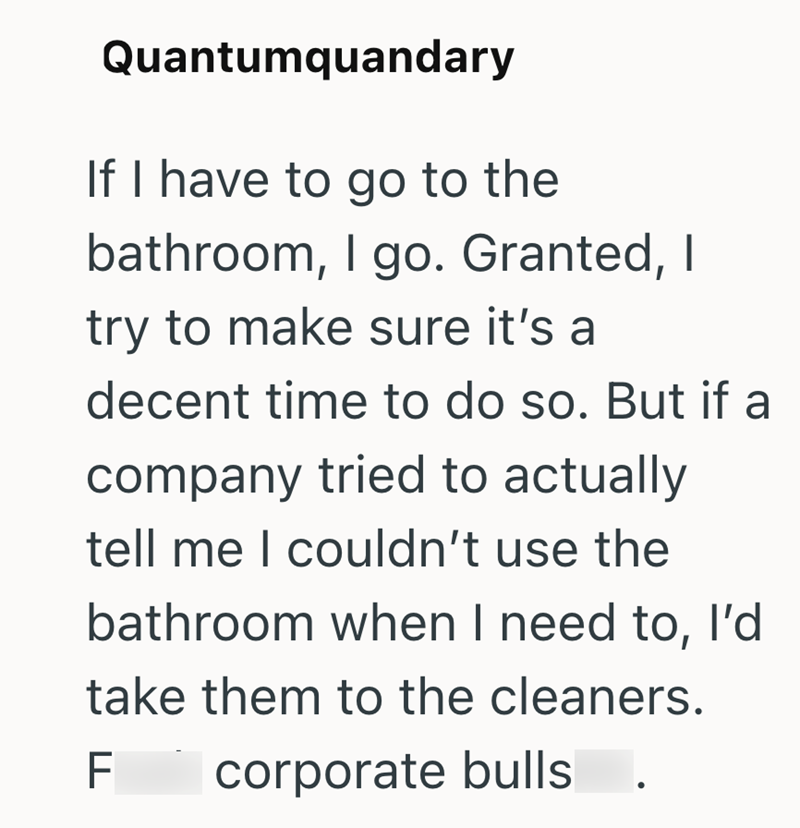 Quantumquandary If I have to go to the bathroom, I go. Granted, I try to make sure it's a decent time to do so. But if a company tried to actually tell me I couldn't use the bathroom when I need to, I'd take them to the cleaners. F corporate bulls