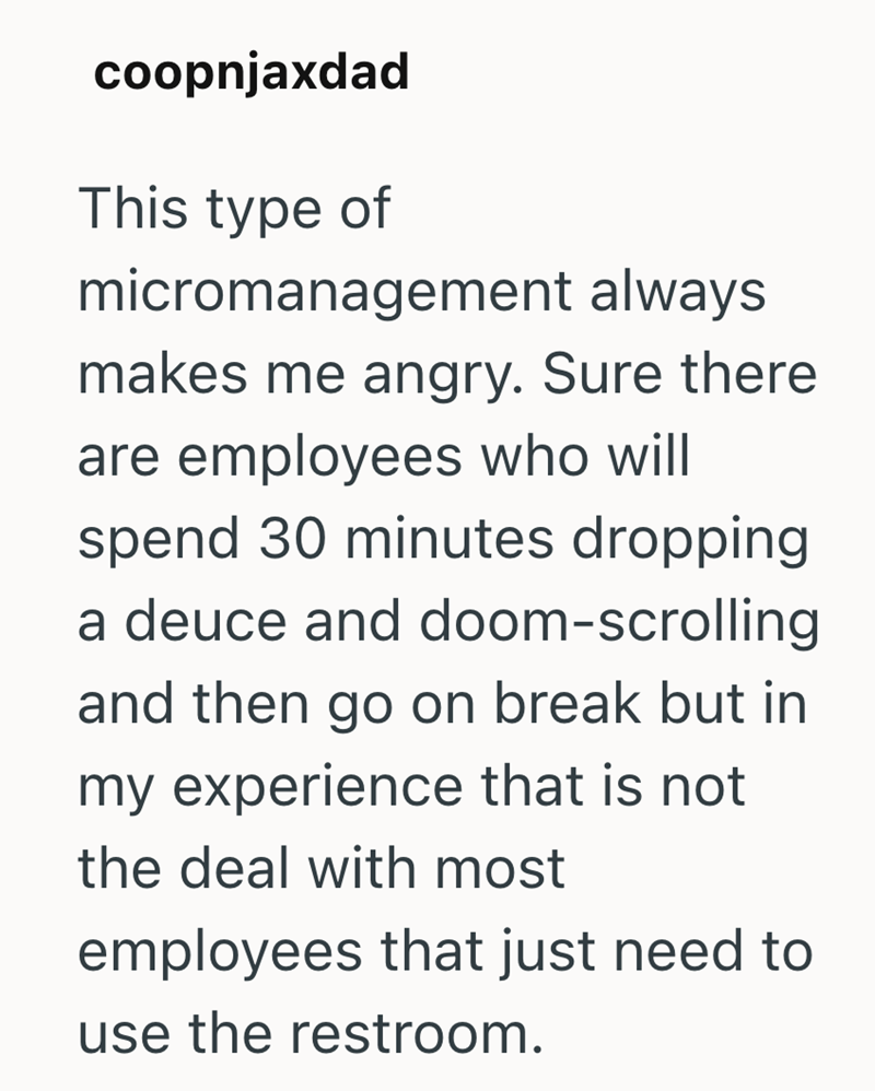 coopnjaxdad This type of micromanagement always makes me angry. Sure there are employees who will spend 30 minutes dropping a deuce and doom-scrolling and then go on break but in my experience that is not the deal with most employees that just need to use the restroom.