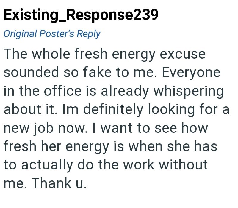 Existing_Response239 Original Poster's Reply The whole fresh energy excuse sounded so fake to me. Everyone in the office is already whispering about it. Im definitely looking for a new job now. I want to see how fresh her energy is when she has to actually do the work without me. Thank u.