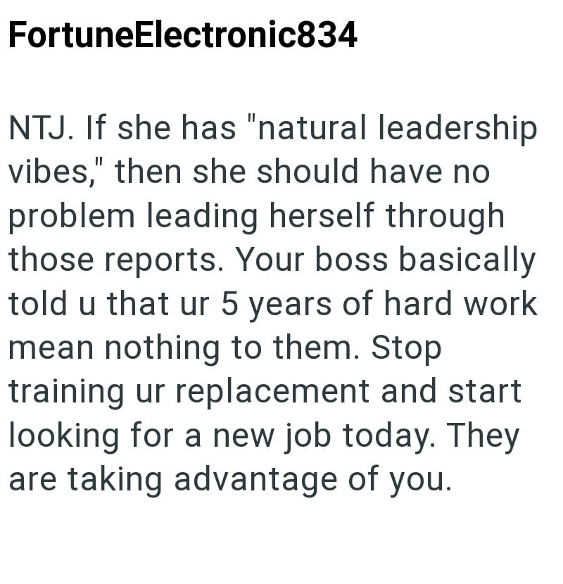 FortuneElectronic834 NTJ. If she has "natural leadership vibes," then she should have no problem leading herself through those reports. Your boss basically told u that ur 5 years of hard work mean nothing to them. Stop training ur replacement and start looking for a new job today. They are taking advantage of you.
