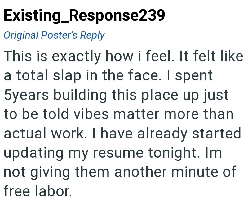 Existing_Response239 Original Poster's Reply This is exactly how i feel. It felt like a total slap in the face. I spent 5years building this place up just to be told vibes matter more than actual work. I have already started updating my resume tonight. Im not giving them another minute of free labor.