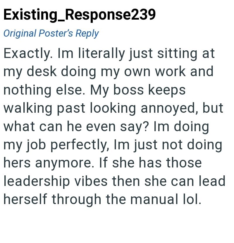 Existing_Response239 Original Poster's Reply Exactly. Im literally just sitting at my desk doing my own work and nothing else. My boss keeps walking past looking annoyed, but what can he even say? Im doing my job perfectly, Im just not doing hers anymore. If she has those leadership vibes then she can lead herself through the manual lol.