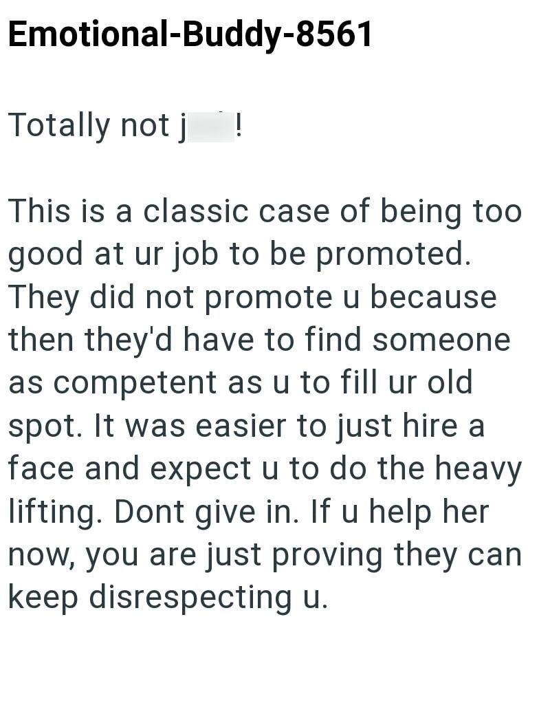 Emotional-Buddy-8561 Totally not j ! This is a classic case of being too good at ur job to be promoted. They did not promote u because then they'd have to find someone as competent as u to fill ur old spot. It was easier to just hire a face and expect u to do the heavy lifting. Dont give in. If u help her now, you are just proving they can keep disrespecting u.