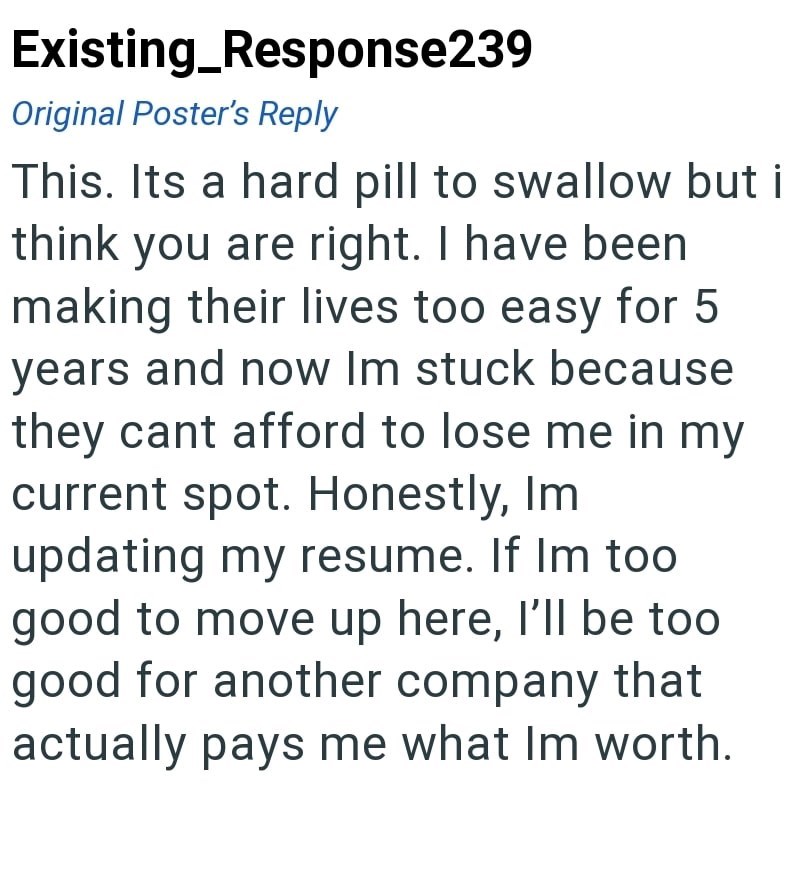 Existing_Response239 Original Poster's Reply This. Its a hard pill to swallow but i think you are right. I have been making their lives too easy for 5 years and now Im stuck because they cant afford to lose me in my current spot. Honestly, Im updating my resume. If Im too good to move up here, I'll be too good for another company that actually pays me what Im worth.