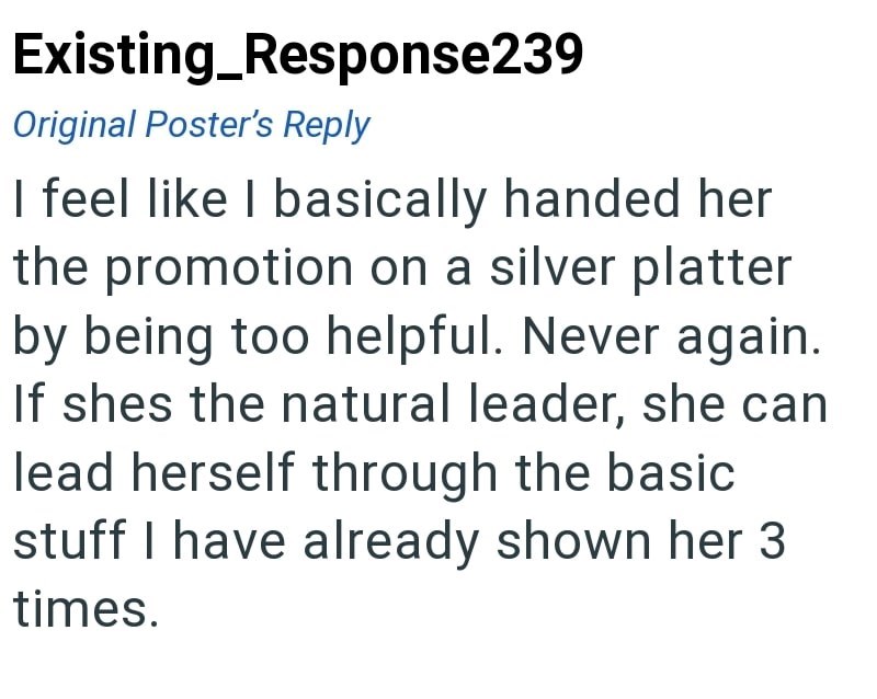Existing_Response239 Original Poster's Reply I feel like I basically handed her the promotion on a silver platter by being too helpful. Never again. If shes the natural leader, she can lead herself through the basic stuff I have already shown her 3 times.