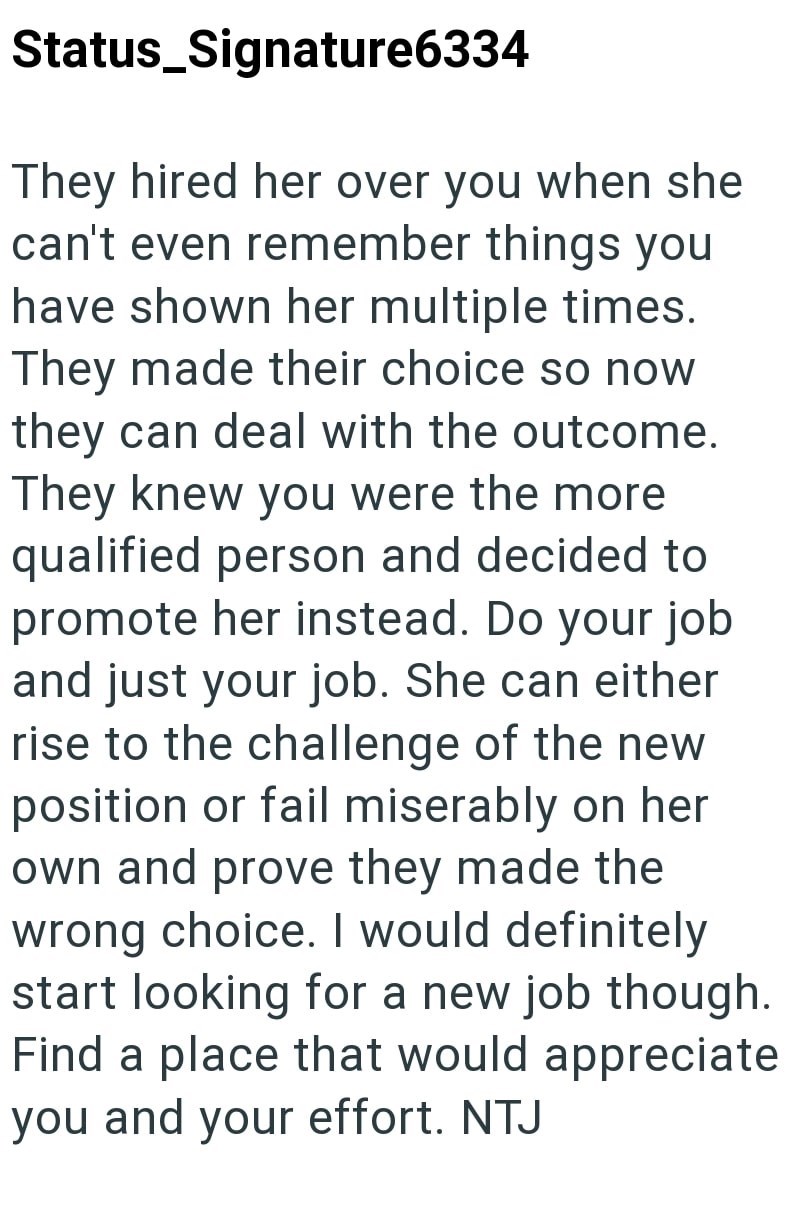 Status_Signature6334 They hired her over you when she can't even remember things you have shown her multiple times. They made their choice so now they can deal with the outcome. They knew you were the more qualified person and decided to promote her instead. Do your job and just your job. She can either rise to the challenge of the new position or fail miserably on her own and prove they made the wrong choice. I would definitely start looking for a new job though. Find a place that would appreci