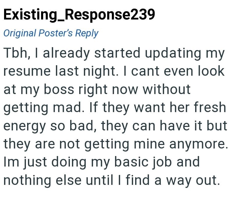 Existing_Response239 Original Poster's Reply Tbh, I already started updating my resume last night. I cant even look at my boss right now without getting mad. If they want her fresh energy so bad, they can have it but they are not getting mine anymore. Im just doing my basic job and nothing else until I find a way out.