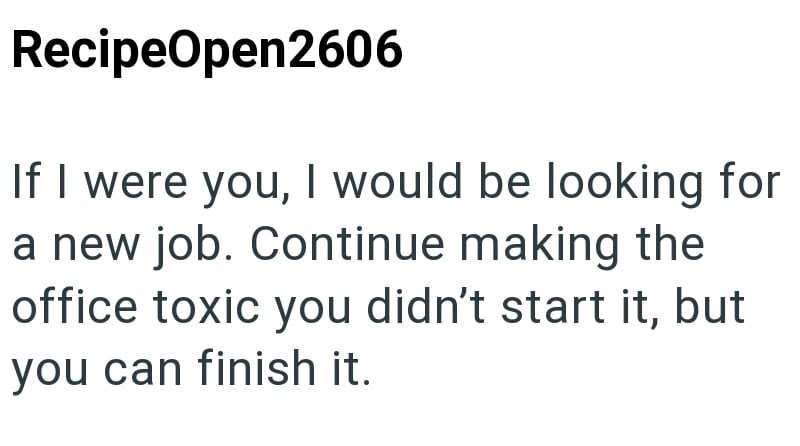 RecipeOpen2606 If I were you, I would be looking for a new job. Continue making the office toxic you didn't start it, but you can finish it.