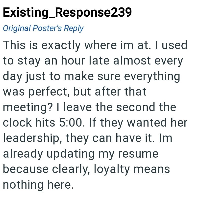 Existing_Response239 Original Poster's Reply This is exactly where im at. I used to stay an hour late almost every day just to make sure everything was perfect, but after that meeting? I leave the second the clock hits 5:00. If they wanted her leadership, they can have it. Im already updating my resume. because clearly, loyalty means nothing here.