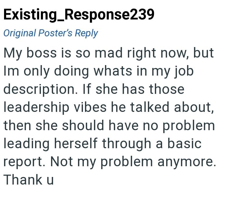 Existing_Response239 Original Poster's Reply My boss is so mad right now, but Im only doing whats in my job description. If she has those leadership vibes he talked about, then she should have no problem leading herself through a basic report. Not my problem anymore. Thank u