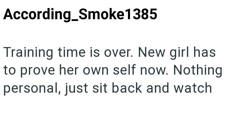 According_Smoke1385 Training time is over. New girl has to prove her own self now. Nothing personal, just sit back and watch