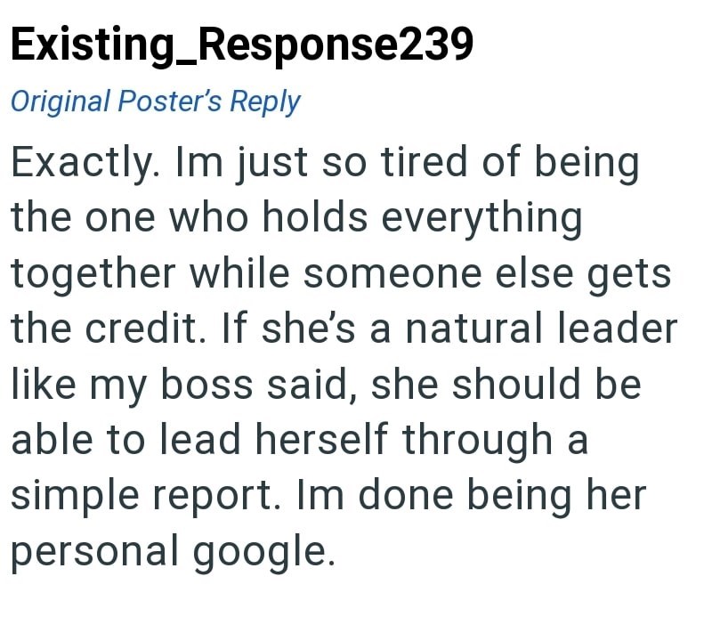 Existing_Response239 Original Poster's Reply Exactly. Im just so tired of being the one who holds everything together while someone else gets the credit. If she's a natural leader like my boss said, she should be able to lead herself through a simple report. Im done being her personal google.