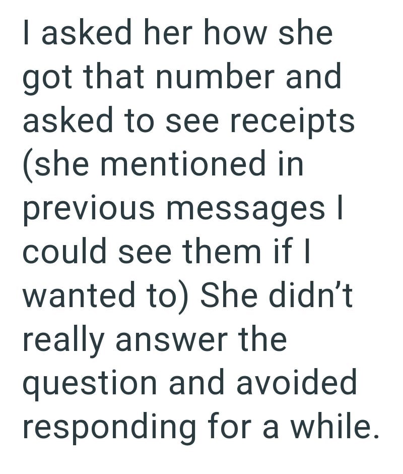 I asked her how she got that number and asked to see receipts (she mentioned in previous messages | could see them if I wanted to) She didn't really answer the question and avoided responding for a while.