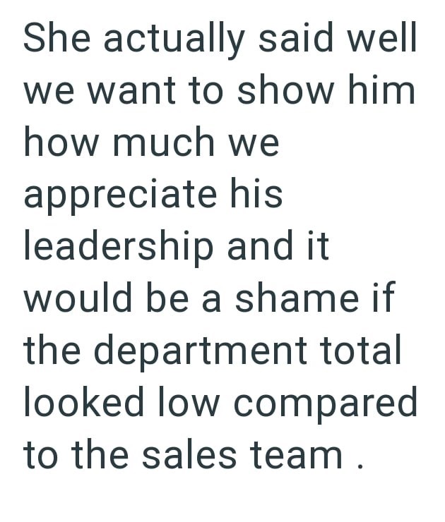 She actually said well we want to show him how much we appreciate his leadership and it would be a shame if the department total looked low compared to the sales team.