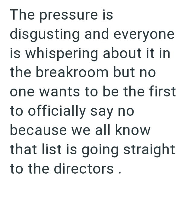 The pressure is disgusting and everyone is whispering about it in the breakroom but no one wants to be the first to officially say no because we all know that list is going straight to the directors.