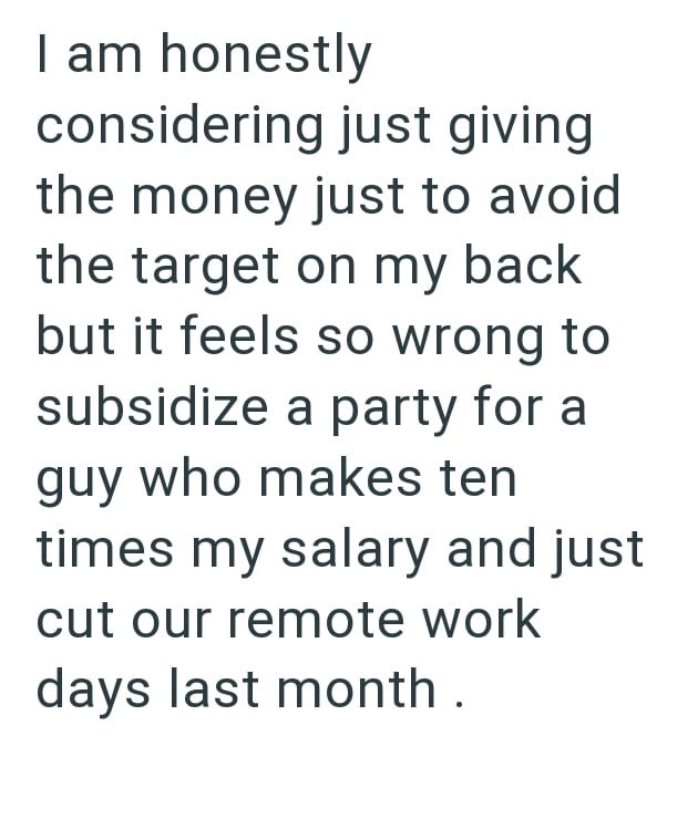 I am honestly considering just giving the money just to avoid the target on my back but it feels so wrong to subsidize a party for a guy who makes ten times my salary and just cut our remote work days last month.