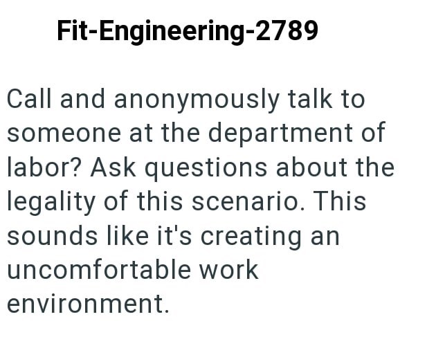 Fit-Engineering-2789 Call and anonymously talk to someone at the department of labor? Ask questions about the legality of this scenario. This sounds like it's creating an uncomfortable work environment.