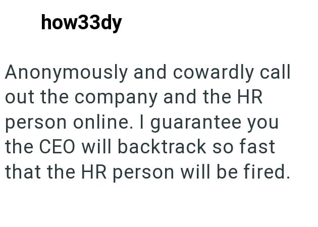 how33dy Anonymously and cowardly call out the company and the HR person online. I guarantee you the CEO will backtrack so fast that the HR person will be fired.