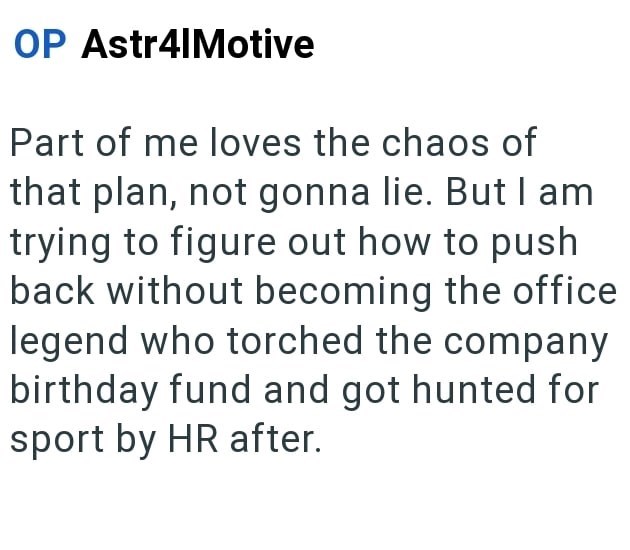 OP Astr4|Motive Part of me loves the chaos of that plan, not gonna lie. But I am trying to figure out how to push back without becoming the office legend who torched the company birthday fund and got hunted for sport by HR after.