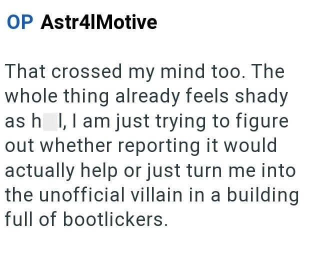 OP Astr4|Motive That crossed my mind too. The whole thing already feels shady as h I, I am just trying to figure out whether reporting it would actually help or just turn me into the unofficial villain in a building full of bootlickers.