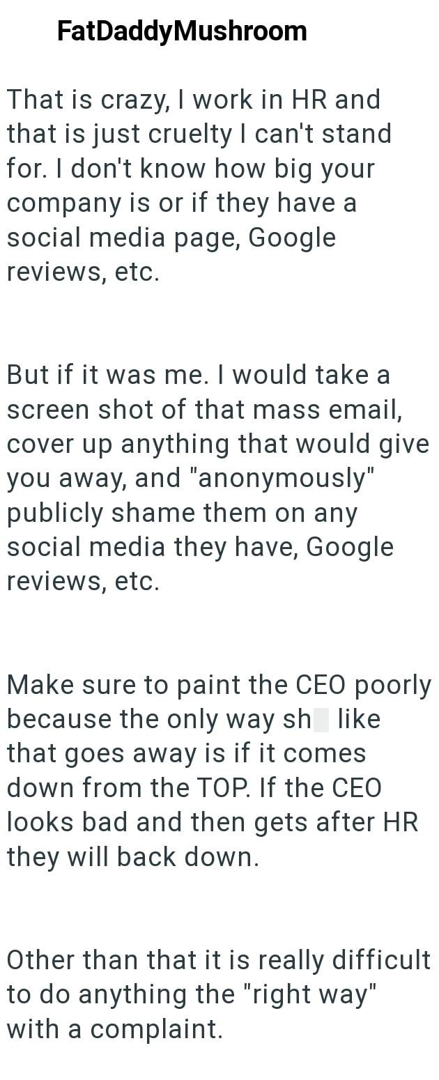 FatDaddyMushroom That is crazy, I work in HR and that is just cruelty I can't stand for. I don't know how big your company is or if they have a social media page, Google reviews, etc. But if it was me. I would take a screen shot of that mass email, cover up anything that would give you away, and "anonymously" publicly shame them on any social media they have, Google reviews, etc. Make sure to paint the CEO poorly because the only way sh like that goes away is if it comes down from the TOP. If th