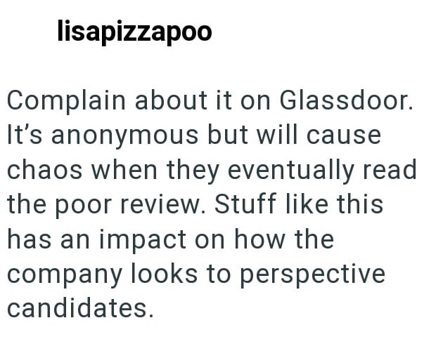 lisapizzapoo Complain about it on Glassdoor. It's anonymous but will cause chaos when they eventually read the poor review. Stuff like this has an impact on how the company looks to perspective candidates.