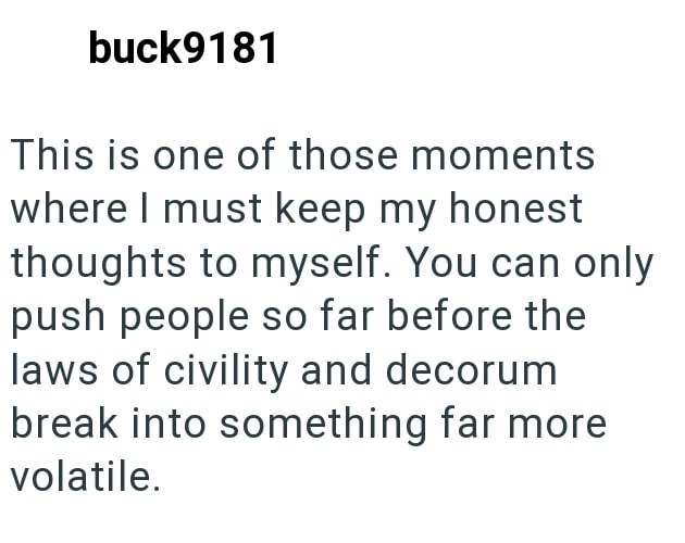 buck9181 This is one of those moments where I must keep my honest thoughts to myself. You can only push people so far before the laws of civility and decorum break into something far more volatile.