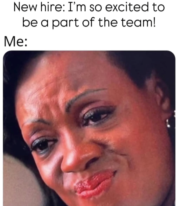 New hire: I'm so excited to be a part of the team! Me: