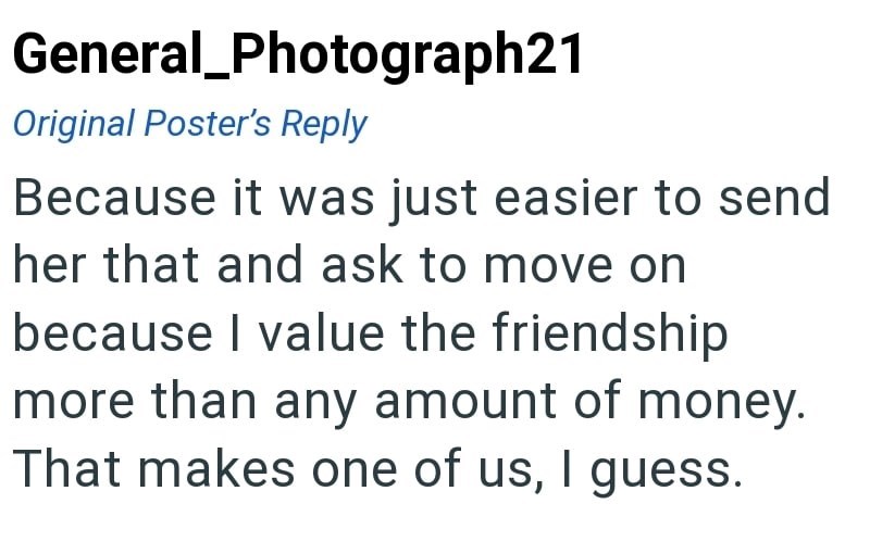 General Photograph21 Original Poster's Reply Because it was just easier to send her that and ask to move on because I value the friendship more than any amount of money. That makes one of us, I guess.