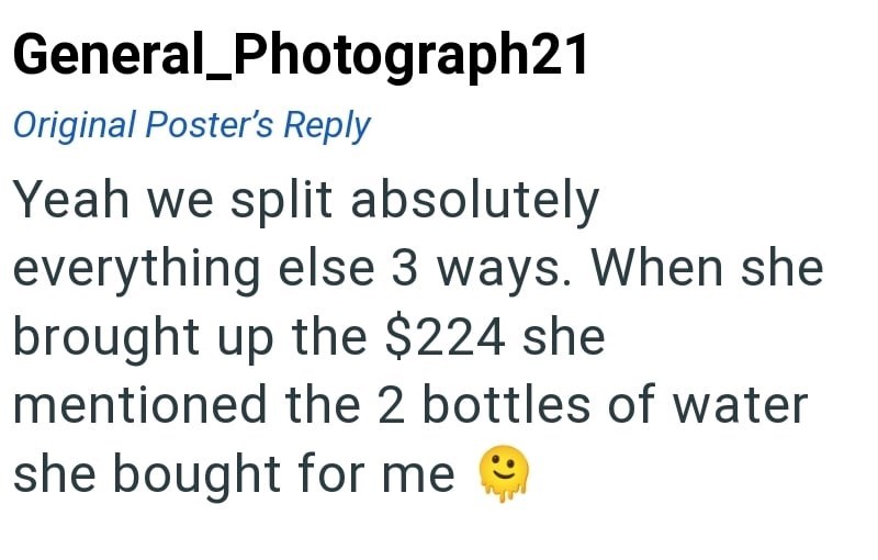 General Photograph21 Original Poster's Reply Yeah we split absolutely everything else 3 ways. When she brought up the $224 she mentioned the 2 bottles of water she bought for me