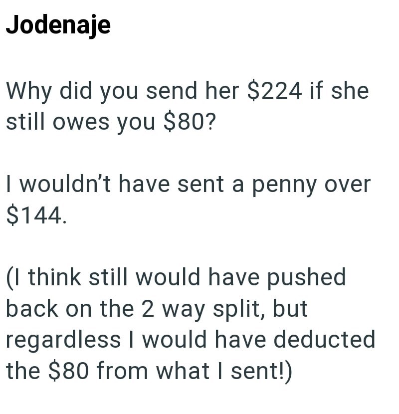 Jodenaje Why did you send her $224 if she still owes you $80? I wouldn't have sent a penny over $144. (I think still would have pushed back on the 2 way split, but regardless I would have deducted the $80 from what I sent!)