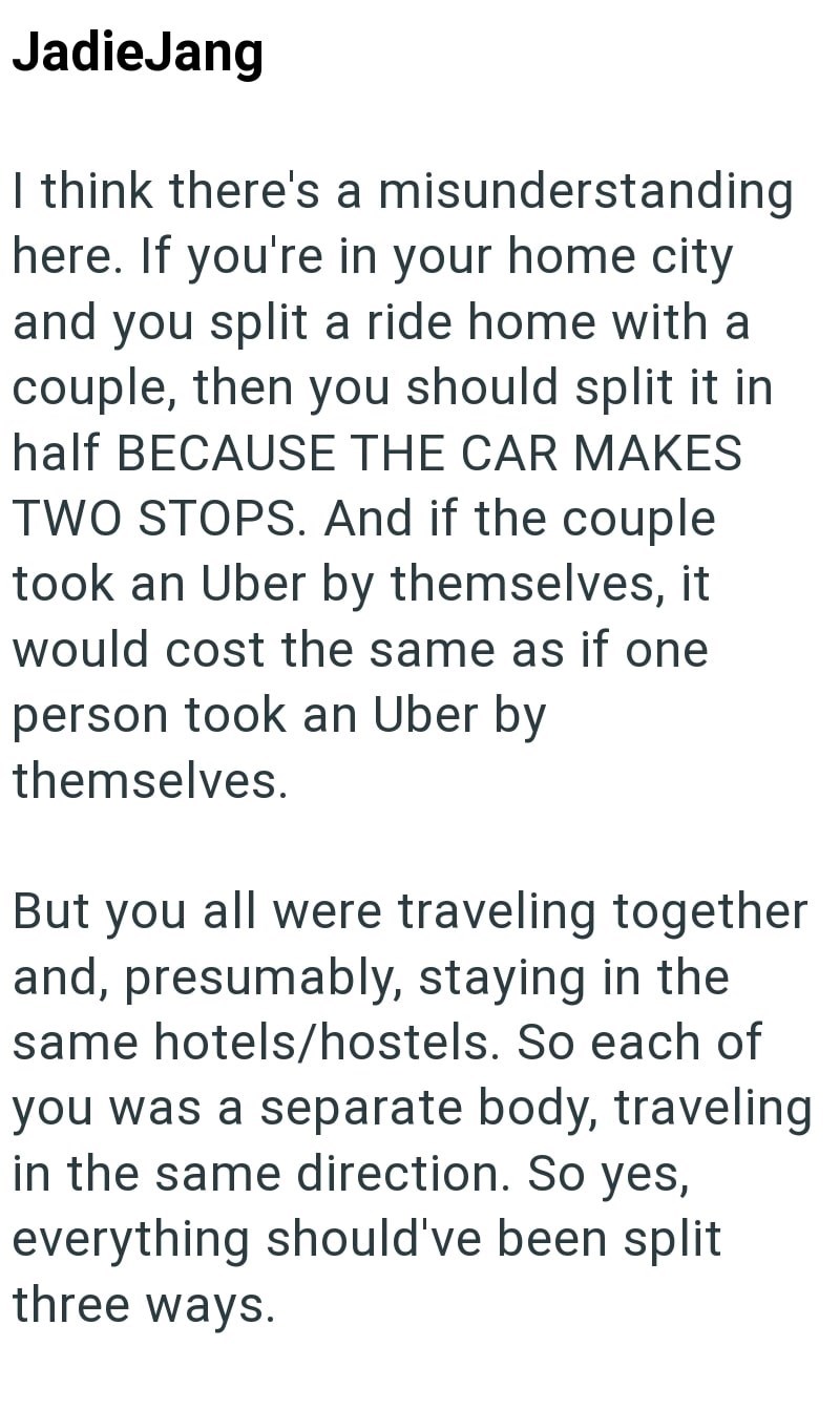 JadieJang I think there's a misunderstanding here. If you're in your home city and you split a ride home with a couple, then you should split it in half BECAUSE THE CAR MAKES TWO STOPS. And if the couple took an Uber by themselves, it would cost the same as if one person took an Uber by themselves. But you all were traveling together and, presumably, staying in the same hotels/hostels. So each of you was a separate body, traveling in the same direction. So yes, everything should've been split th
